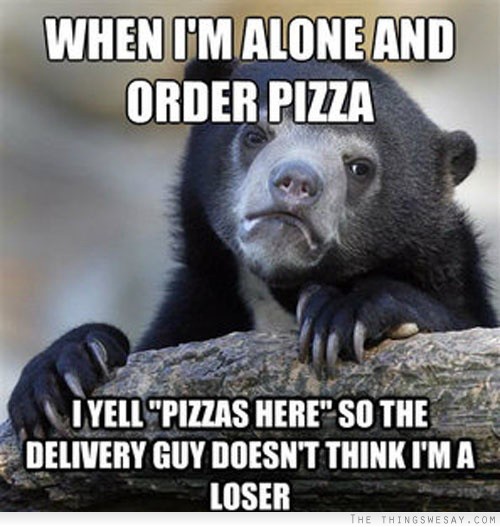 When I'm alone and order pizza I yell pizza's here so the delivery guy doesn't think I'm a loser