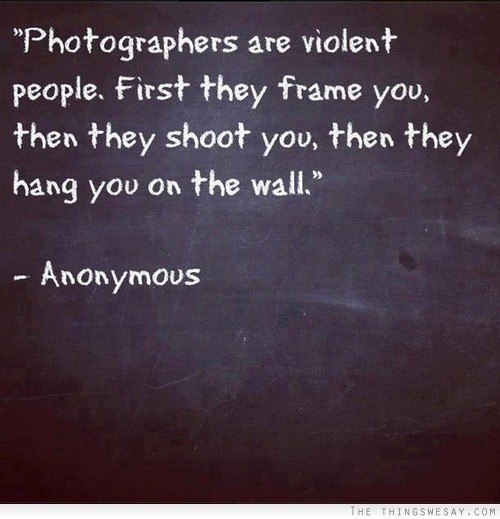 Photographers are violent people first they frame you then they shoot you
