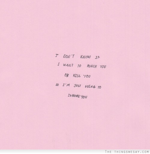 I don't know if I want to punch you or kiss you so I'm just going to ignore you