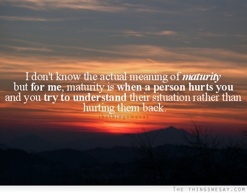 Maturity is when a person hurts you and you try to understand their situation