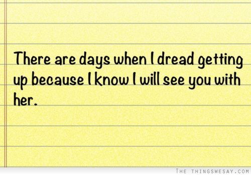 There are days when I dread getting up because I know I will see you with her