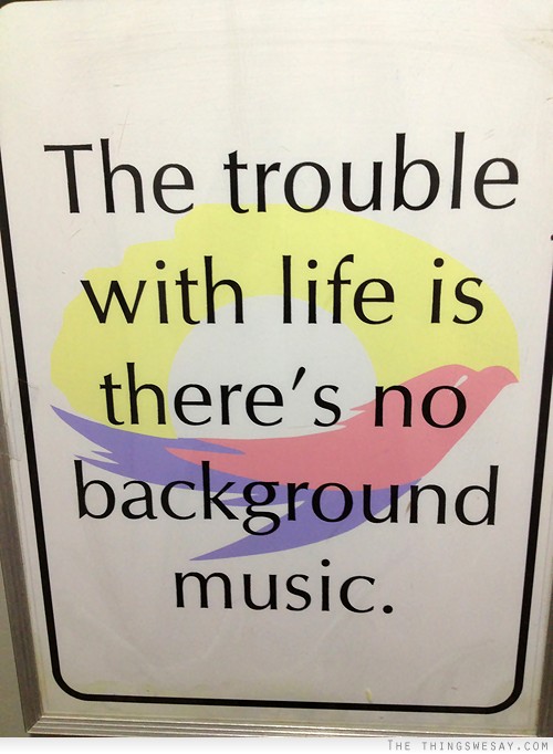 The trouble with life is there's no background music