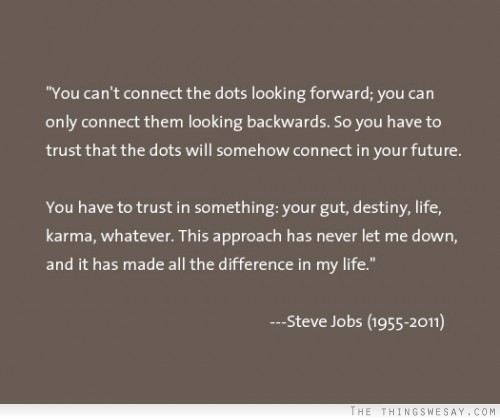 You can't connect the dots looking forward you can only connect them looking backwards so you have to trust that the dots will somehow connect in your future