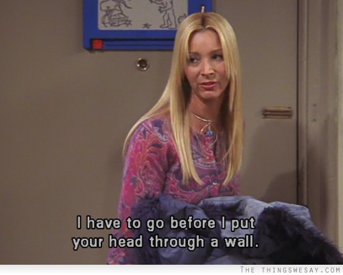 I have to go before I put your head through a wall