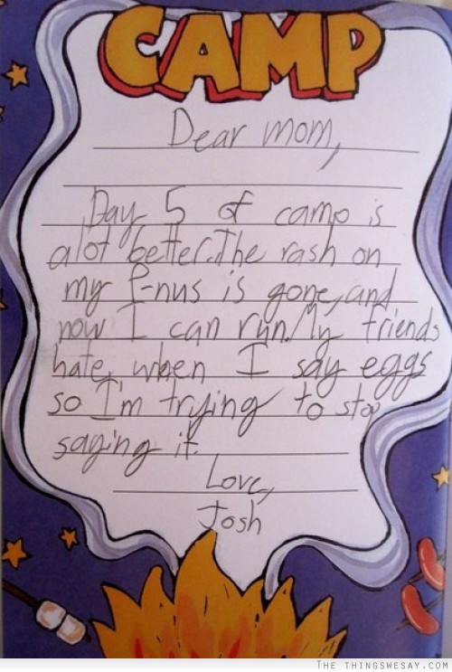 Dear mom day 5 of camp is a lot better the rash on my p-nus is gone and now I can run my friends hate when I say eggs so I'm trying to stop saying it