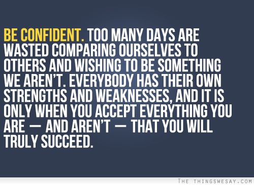 Be confident everybody has their own strengths and weaknesses and it is only when you accept everything you are and aren't that you will truly succeed