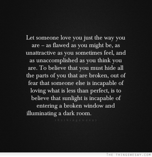 Let someone love you just the way you are as flawed as you might be as unattractive as you sometimes feel and as unaccomplished as you think you are