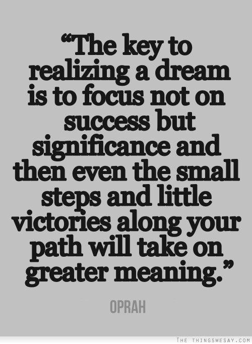 The key to realizing a dream is to focus not on success but significance and then even the small steps and little victories along your path will take on greater meaning