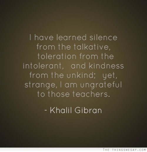 I have learned silence from the talkative toleration from the intolerant and kindness from the unkind yet strange I am ungrateful to those teachers