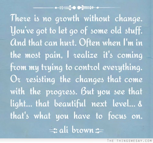 There is no growth without change you've got to let go of some old stuff and that can hurt often when I'm in the most pain I realize it's coming from my trying to control everything