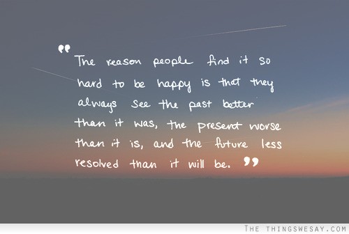 The reason people find it so hard to be happy is that they always see the past better than it was the present worst than it is and the future less resolved than it will be