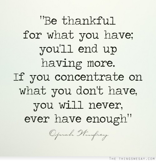 Be thankful for what you have you'll end up having more if you concentrate on what you don't have you will never ever have enough