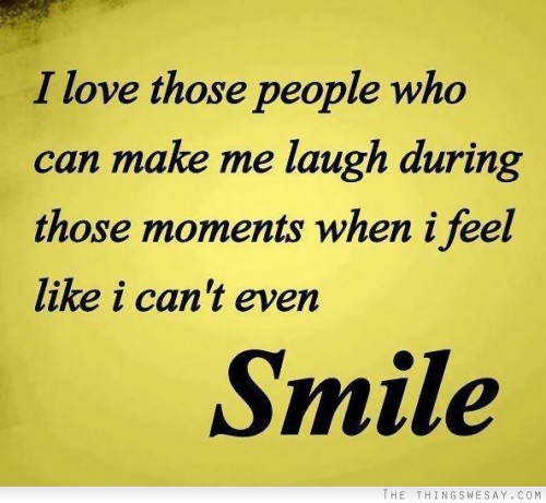 I love those people who can make me laugh during those moments when I feel like I can't even smile