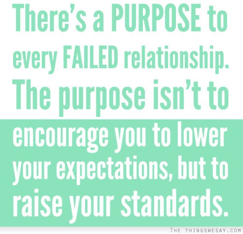 There's a purpose to every failed relationship the purpose isn't to encourage you to lower your expectations but to raise your standards
