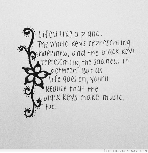 Life's like a piano the white keys representing happiness and the black keys representing the sadness in between