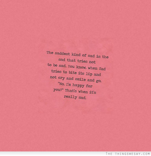 The saddest kind of sad is the sad that tries not to be sad you know when sad tries to bite its lips and not cry and smile and go no I'm happy for you