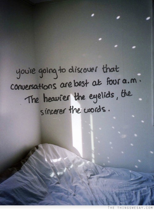 You're going to discover that conversations are best at 4am the heavier the eyelids the more sincere the words