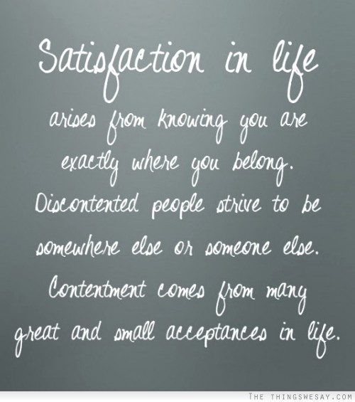 Satisfaction in life arises from knowing you are exactly where you belong discontented people strive to be somewhere else or someone else