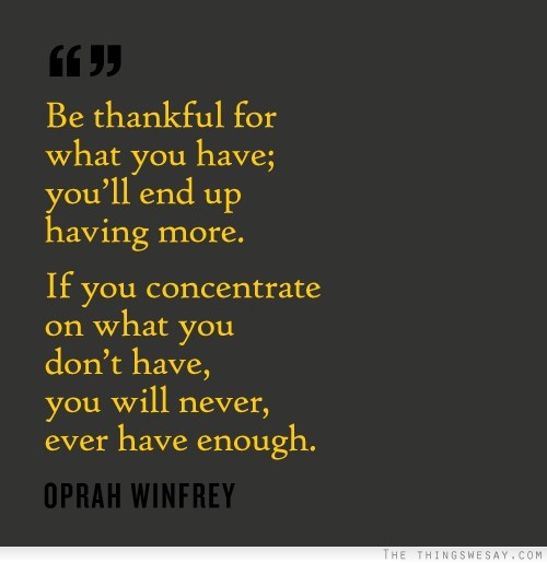 Be thankful for what you have you'll end up having more if you concentrate on what you don't have you will never ever have enough