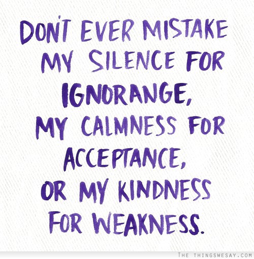 Don't ever mistake my silence for ignorance my calmness for acceptance or my kindness for weakness