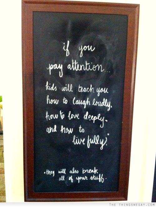 If you pay attention kids will teach you how to laugh loudly how to love deeply and how to live fully they will also break all of your stuff