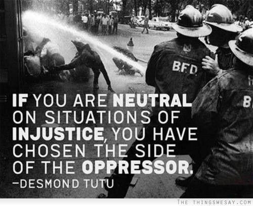 If you are neutral on situations of injustice you have chosen the side of the oppressor