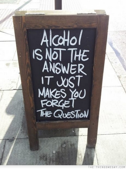 Alcohol is not the answer it just makes you forget the question