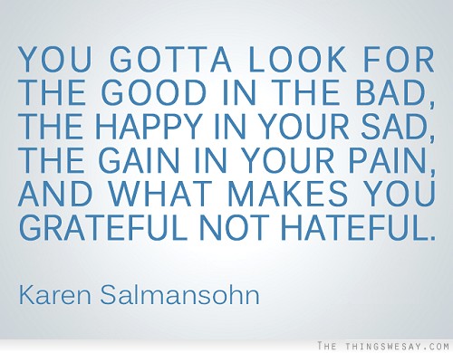 You gotta look for the good in the bad the happy in your sad the gain in your pain and what makes you grateful not hateful