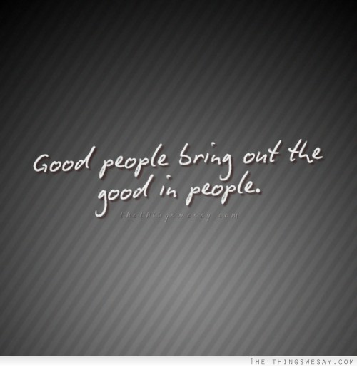 Good people bring out the good in people