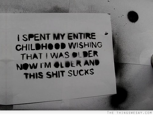 I spent my entire childhood wishing that I was older now I'm older and this sh-t sucks