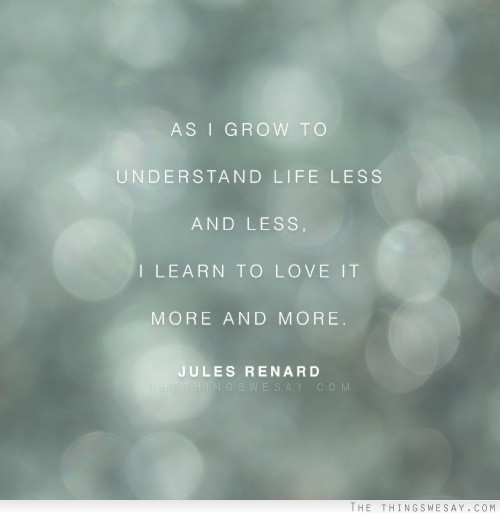 As I grow to understand life less and less I learn to love it more and more