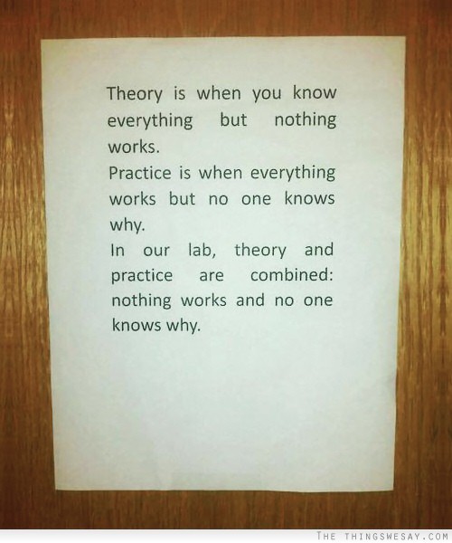 Theory is when you know everything but nothing works practice is when everything works but no one knows why in our lab theory and practice are combined nothing works and no one knows why