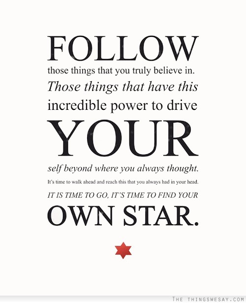 Follow those things that you truly believe in those things that have this incredible power to drive your self beyond where you always thought