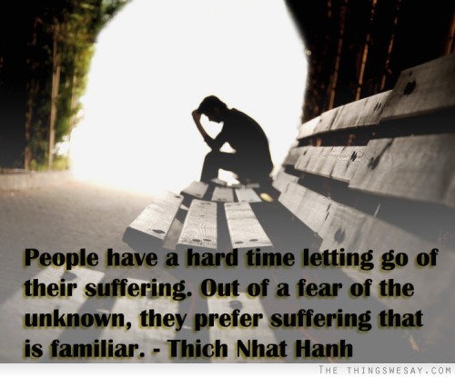 People have a hard time letting go of their suffering out of a fear of the unknown they prefer suffering that is familiar