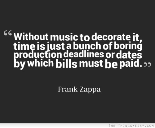 Without music to decorate it time it just a bunch of boring production deadlines or dates by which bills must be paid