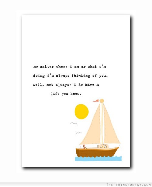No matter where I am or what I'm doing I'm always thinking of you well not always I do have a life you know