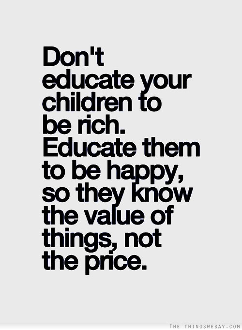 Don't educate your children to be rich educate them to be happy so they know the value of things not the price.