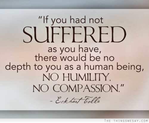 If you had not suffered as you have there would be no depth to you as a human being no humility no compassion