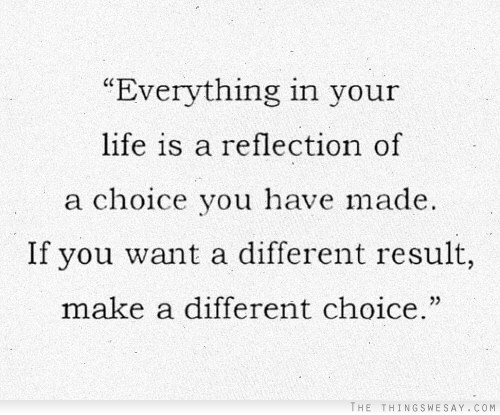 Everything in your life is a reflection of a choice you have made if you want a different result make a different choice