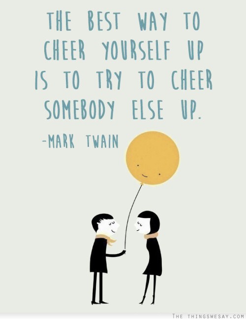 The best way to cheer yourself up is to try to cheer somebody else up