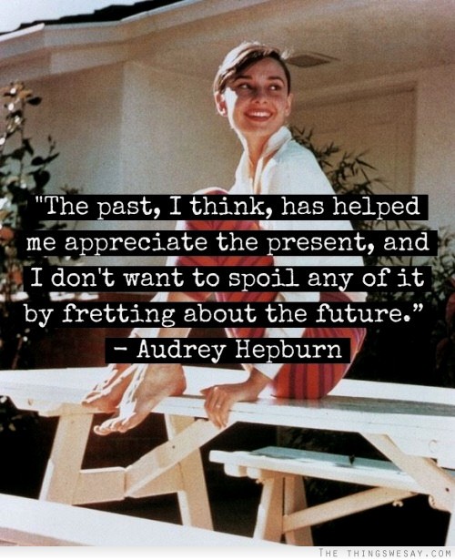 The past I think has helped me appreciate the present and I don't want to spoil any of it by fretting about the future