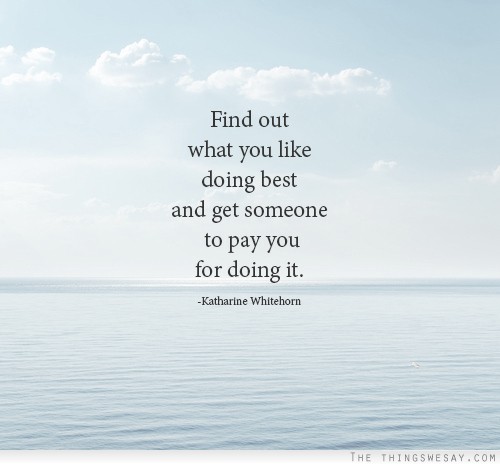 Find out what you like doing best and get someone to pay you for it