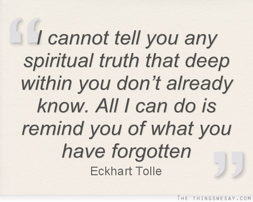 I cannot tell you any spiritual truth that deep within you don't already know all I can do is remind you of what you have forgotten