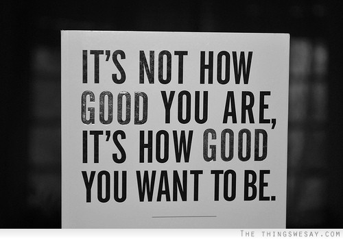 It's not how good you are it's how good you want to be