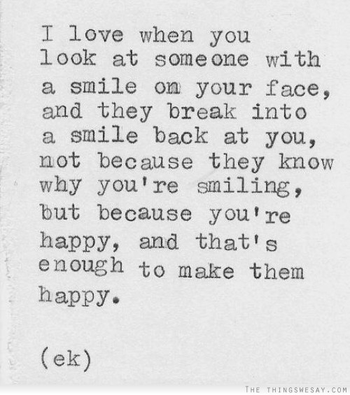 I love when you look at someone with a smile on your face and they break into smile back at you not because they know why you're smiling but because you're happy