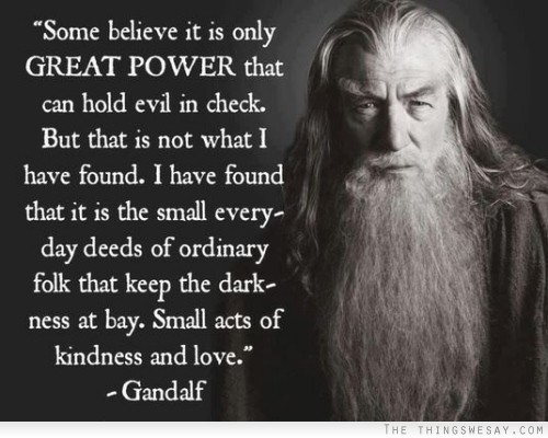 Some believe it is only great power that can hold evil in check but that is not what I have found I have found that it is the small everyday deeds of ordinary folks