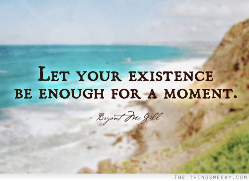 Let your existence be enough for a moment