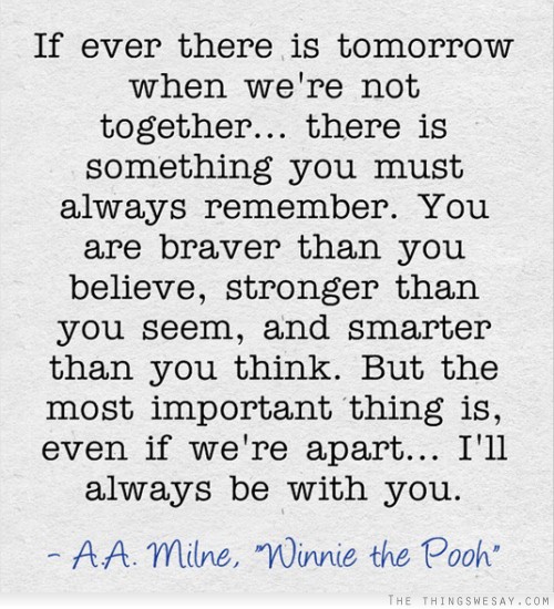 If ever there is tomorrow when we're not together there is something you must always remember you are braver than you believe stronger than you seem