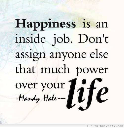 Happiness is an inside job don't assign anyone else that much power over your life