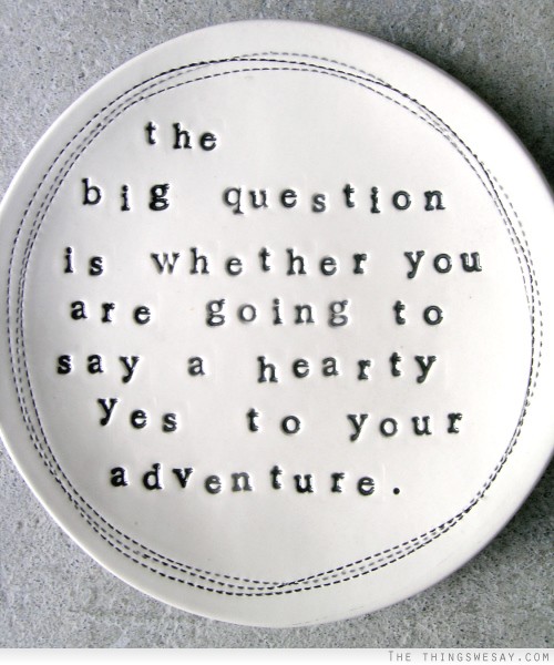 The big question is whether you are going to say a hearty yes to your adventure